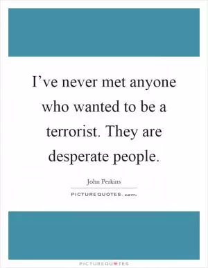 I’ve never met anyone who wanted to be a terrorist. They are desperate people Picture Quote #1