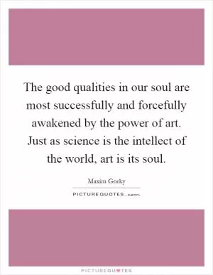 The good qualities in our soul are most successfully and forcefully awakened by the power of art. Just as science is the intellect of the world, art is its soul Picture Quote #1