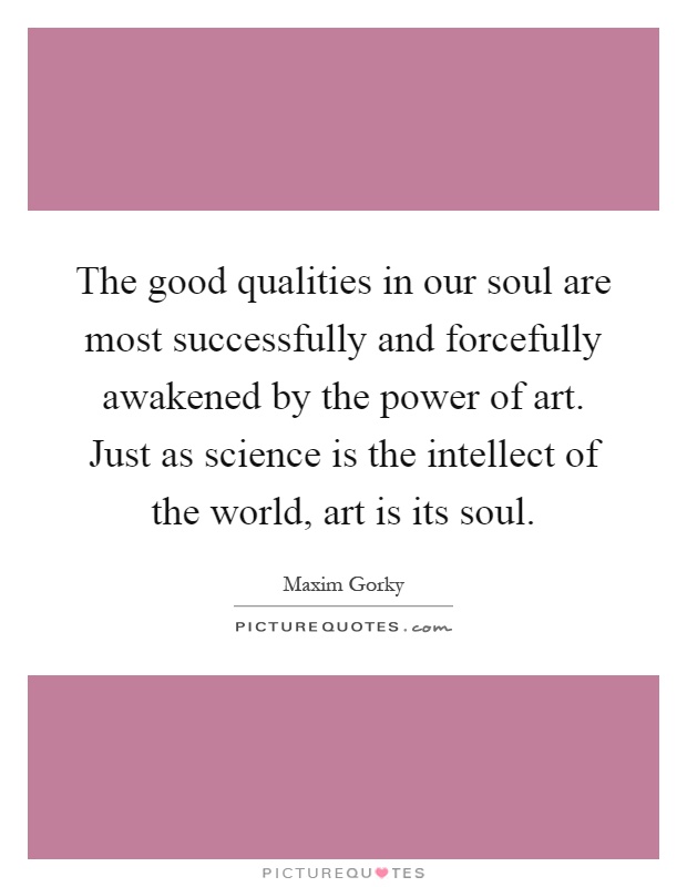 The good qualities in our soul are most successfully and forcefully awakened by the power of art. Just as science is the intellect of the world, art is its soul Picture Quote #1
