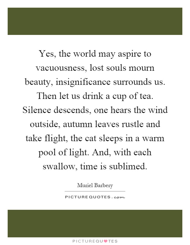 Yes, the world may aspire to vacuousness, lost souls mourn beauty, insignificance surrounds us. Then let us drink a cup of tea. Silence descends, one hears the wind outside, autumn leaves rustle and take flight, the cat sleeps in a warm pool of light. And, with each swallow, time is sublimed Picture Quote #1