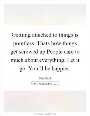 Gettimg attached to things is pointless. Thats how things get screwed up.People care to much about everything. Let it go. You’ll be happier Picture Quote #1