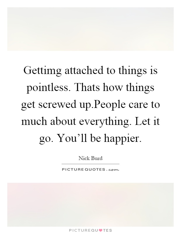 Gettimg attached to things is pointless. Thats how things get screwed up.People care to much about everything. Let it go. You'll be happier Picture Quote #1