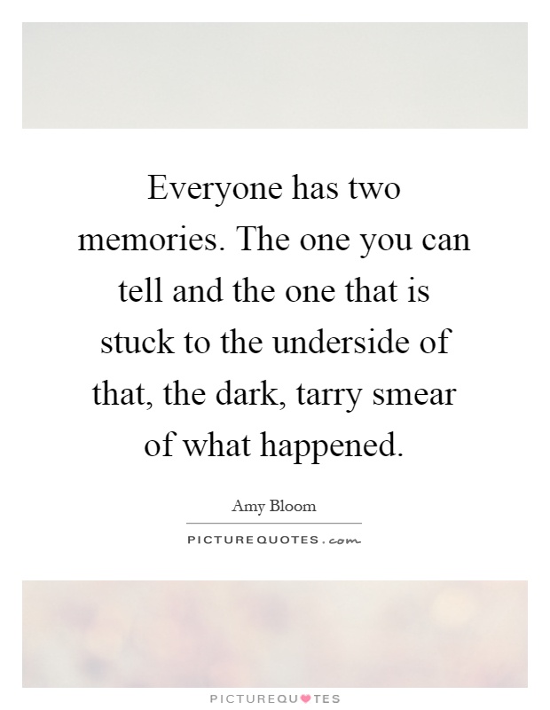 Everyone has two memories. The one you can tell and the one that is stuck to the underside of that, the dark, tarry smear of what happened Picture Quote #1