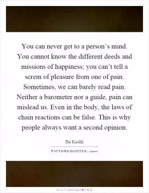 You can never get to a person’s mind. You cannot know the different deeds and missions of happiness; you can’t tell a screm of pleasure from one of pain. Sometimes, we can barely read pain. Neither a barometer nor a guide, pain can mislead us. Even in the body, the laws of chain reactions can be false. This is why people always want a second opinion Picture Quote #1