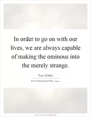 In order to go on with our lives, we are always capable of making the ominous into the merely strange Picture Quote #1