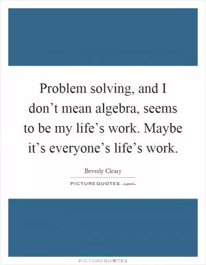 Problem solving, and I don’t mean algebra, seems to be my life’s work. Maybe it’s everyone’s life’s work Picture Quote #1