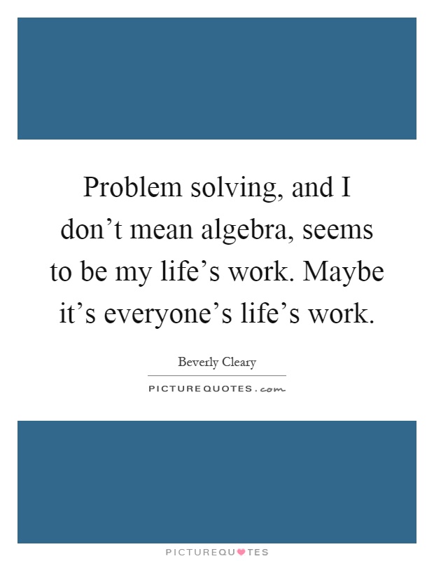 Problem solving, and I don't mean algebra, seems to be my life's work. Maybe it's everyone's life's work Picture Quote #1