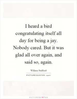 I heard a bird congratulating itself all day for being a jay. Nobody cared. But it was glad all over again, and said so, again Picture Quote #1