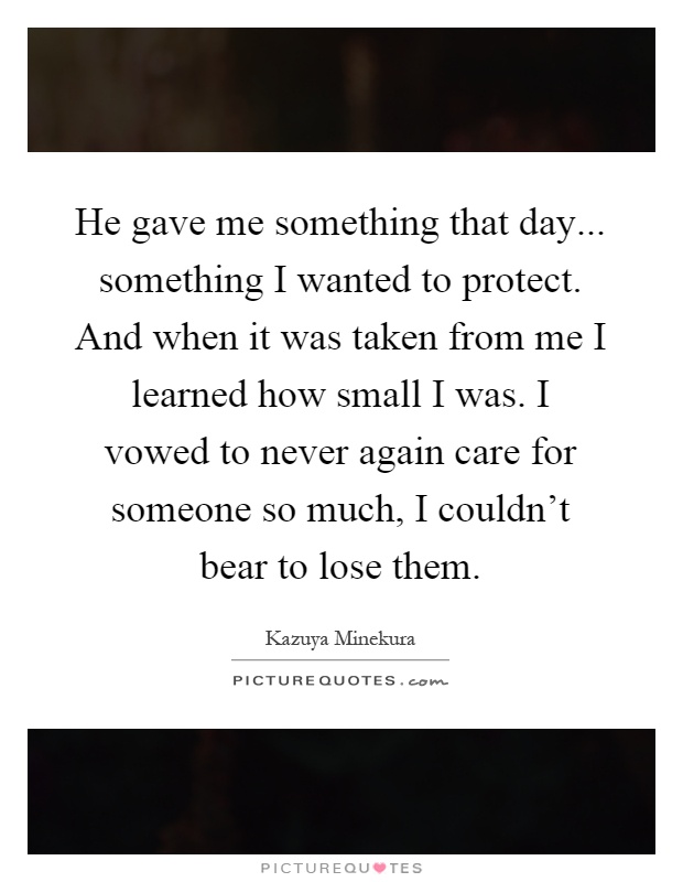 He gave me something that day... something I wanted to protect. And when it was taken from me I learned how small I was. I vowed to never again care for someone so much, I couldn't bear to lose them Picture Quote #1