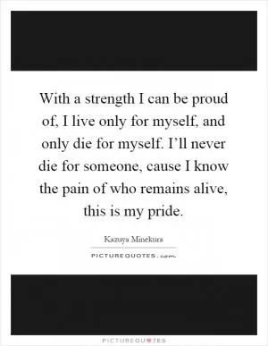 With a strength I can be proud of, I live only for myself, and only die for myself. I’ll never die for someone, cause I know the pain of who remains alive, this is my pride Picture Quote #1
