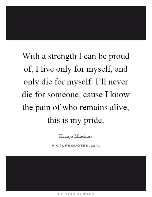 With a strength I can be proud of, I live only for myself, and only die for myself. I'll never die for someone, cause I know the pain of who remains alive, this is my pride Picture Quote #1