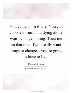 You can choose to die. You can choose to run... but dying alone won’t change a thing. Trust me on that one. If you really want things to change... you’re going to have to live Picture Quote #1