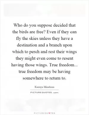 Who do you suppose decided that the birds are free? Even if they can fly the skies unless they have a destination and a branch upon which to perch and rest their wings they might even come to resent having those wings. True freedom... true freedom may be having somewhere to return to Picture Quote #1