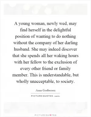 A young woman, newly wed, may find herself in the delightful position of wanting to do nothing without the company of her darling husband. She may indeed discover that she spends all her waking hours with her fellow to the exclusion of every other friend or family member. This is understandable, but wholly unacceptable, to society Picture Quote #1