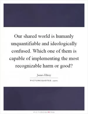 Our shared world is humanly unquantifiable and ideologically confused. Which one of them is capable of implementing the most recognizable harm or good? Picture Quote #1