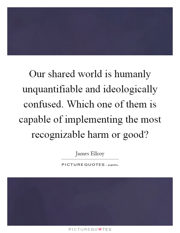 Our shared world is humanly unquantifiable and ideologically confused. Which one of them is capable of implementing the most recognizable harm or good? Picture Quote #1