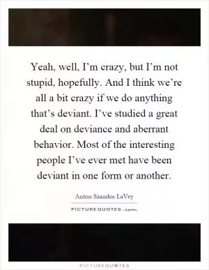 Yeah, well, I’m crazy, but I’m not stupid, hopefully. And I think we’re all a bit crazy if we do anything that’s deviant. I’ve studied a great deal on deviance and aberrant behavior. Most of the interesting people I’ve ever met have been deviant in one form or another Picture Quote #1