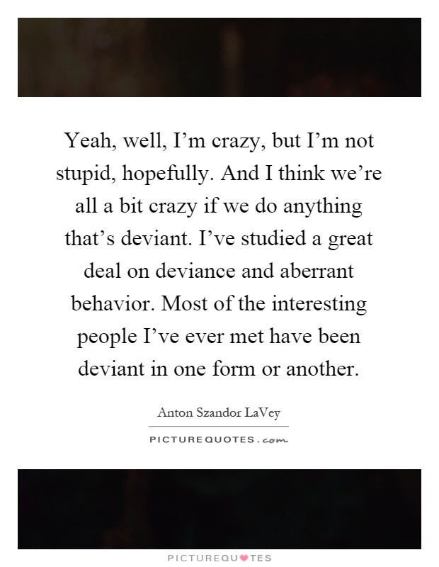 Yeah, well, I'm crazy, but I'm not stupid, hopefully. And I think we're all a bit crazy if we do anything that's deviant. I've studied a great deal on deviance and aberrant behavior. Most of the interesting people I've ever met have been deviant in one form or another Picture Quote #1