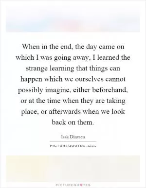 When in the end, the day came on which I was going away, I learned the strange learning that things can happen which we ourselves cannot possibly imagine, either beforehand, or at the time when they are taking place, or afterwards when we look back on them Picture Quote #1