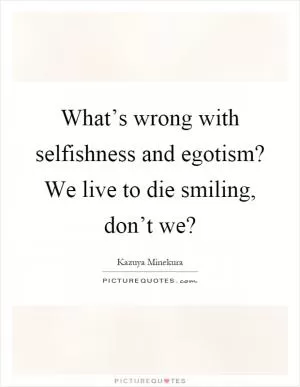 What’s wrong with selfishness and egotism? We live to die smiling, don’t we? Picture Quote #1