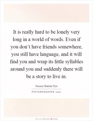 It is really hard to be lonely very long in a world of words. Even if you don’t have friends somewhere, you still have language, and it will find you and wrap its little syllables around you and suddenly there will be a story to live in Picture Quote #1