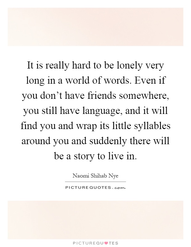 It is really hard to be lonely very long in a world of words. Even if you don't have friends somewhere, you still have language, and it will find you and wrap its little syllables around you and suddenly there will be a story to live in Picture Quote #1