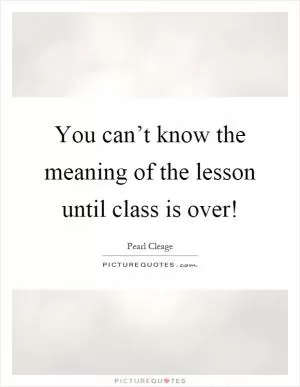 You can’t know the meaning of the lesson until class is over! Picture Quote #1