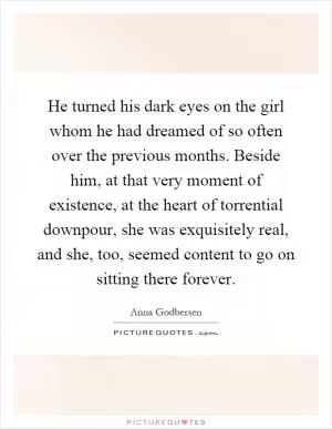 He turned his dark eyes on the girl whom he had dreamed of so often over the previous months. Beside him, at that very moment of existence, at the heart of torrential downpour, she was exquisitely real, and she, too, seemed content to go on sitting there forever Picture Quote #1