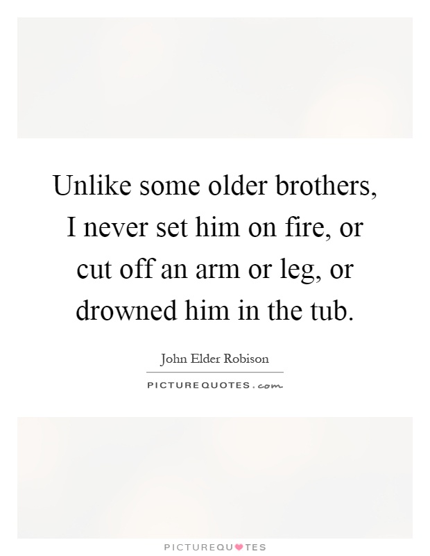 Unlike some older brothers, I never set him on fire, or cut off an arm or leg, or drowned him in the tub Picture Quote #1
