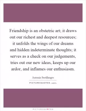 Friendship is an obstetric art; it draws out our richest and deepest resources; it unfolds the wings of our dreams and hidden indeterminate thoughts; it serves as a check on our judgements, tries out our new ideas, keeps up our ardor, and inflames our enthusiasm Picture Quote #1