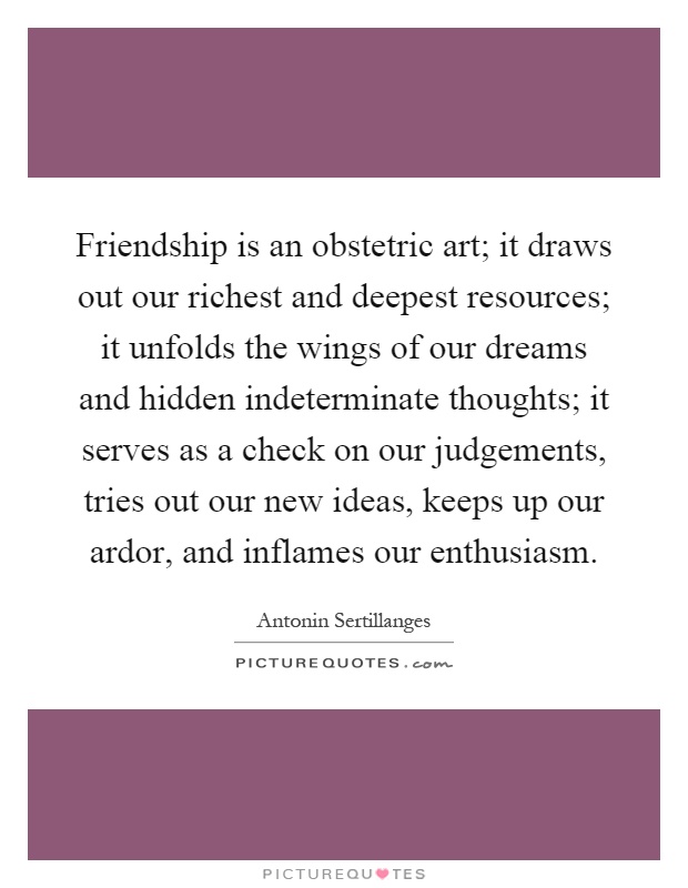 Friendship is an obstetric art; it draws out our richest and deepest resources; it unfolds the wings of our dreams and hidden indeterminate thoughts; it serves as a check on our judgements, tries out our new ideas, keeps up our ardor, and inflames our enthusiasm Picture Quote #1