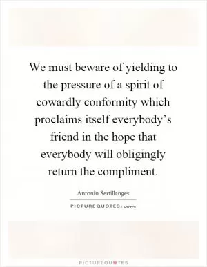 We must beware of yielding to the pressure of a spirit of cowardly conformity which proclaims itself everybody’s friend in the hope that everybody will obligingly return the compliment Picture Quote #1