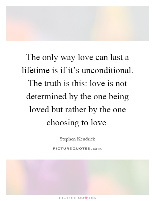 The only way love can last a lifetime is if it's unconditional. The truth is this: love is not determined by the one being loved but rather by the one choosing to love Picture Quote #1