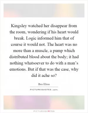 Kingsley watched her disappear from the room, wondering if his heart would break. Logic informed him that of course it would not. The heart was no more than a muscle, a pump which distributed blood about the body; it had nothing whatsoever to do with a man’s emotions. But if that was the case, why did it ache so? Picture Quote #1