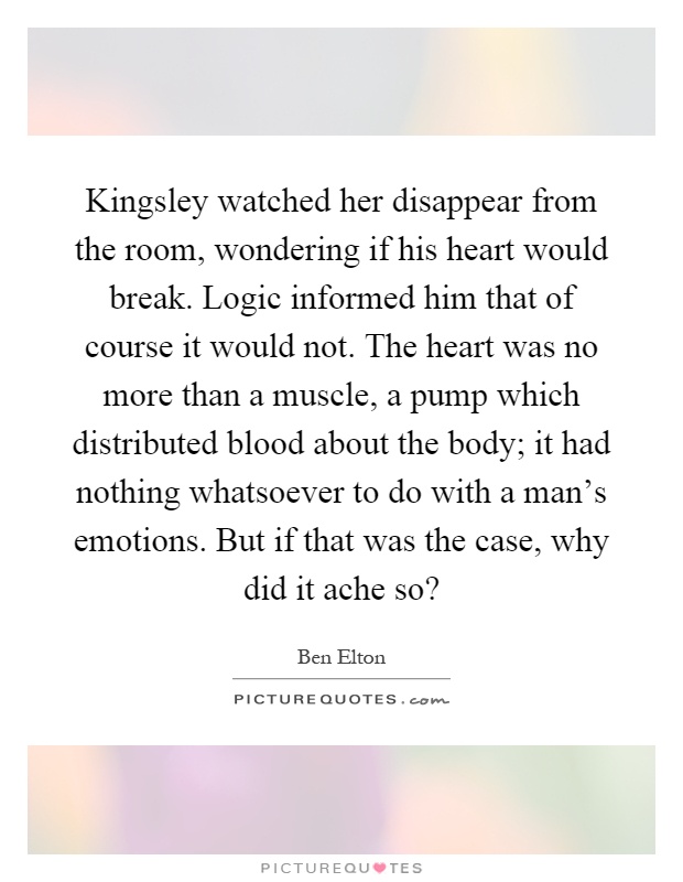 Kingsley watched her disappear from the room, wondering if his heart would break. Logic informed him that of course it would not. The heart was no more than a muscle, a pump which distributed blood about the body; it had nothing whatsoever to do with a man's emotions. But if that was the case, why did it ache so? Picture Quote #1