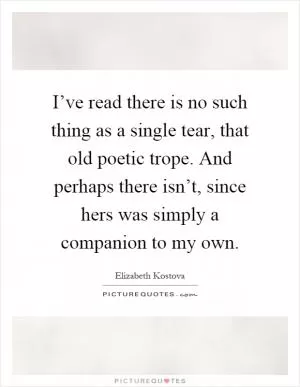 I’ve read there is no such thing as a single tear, that old poetic trope. And perhaps there isn’t, since hers was simply a companion to my own Picture Quote #1