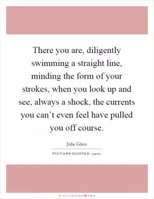 There you are, diligently swimming a straight line, minding the form of your strokes, when you look up and see, always a shock, the currents you can’t even feel have pulled you off course Picture Quote #1