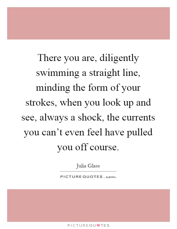 There you are, diligently swimming a straight line, minding the form of your strokes, when you look up and see, always a shock, the currents you can't even feel have pulled you off course Picture Quote #1