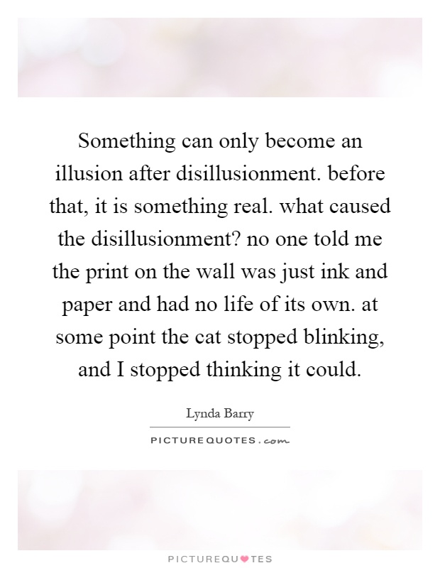 Something can only become an illusion after disillusionment. before that, it is something real. what caused the disillusionment? no one told me the print on the wall was just ink and paper and had no life of its own. at some point the cat stopped blinking, and I stopped thinking it could Picture Quote #1