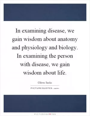 In examining disease, we gain wisdom about anatomy and physiology and biology. In examining the person with disease, we gain wisdom about life Picture Quote #1