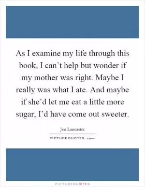 As I examine my life through this book, I can’t help but wonder if my mother was right. Maybe I really was what I ate. And maybe if she’d let me eat a little more sugar, I’d have come out sweeter Picture Quote #1
