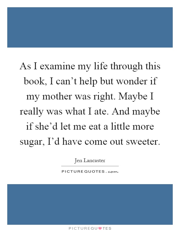 As I examine my life through this book, I can't help but wonder if my mother was right. Maybe I really was what I ate. And maybe if she'd let me eat a little more sugar, I'd have come out sweeter Picture Quote #1