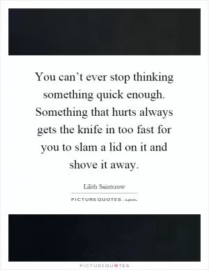 You can’t ever stop thinking something quick enough. Something that hurts always gets the knife in too fast for you to slam a lid on it and shove it away Picture Quote #1