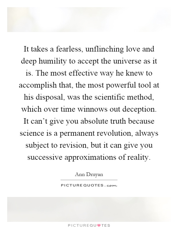 It takes a fearless, unflinching love and deep humility to accept the universe as it is. The most effective way he knew to accomplish that, the most powerful tool at his disposal, was the scientific method, which over time winnows out deception. It can't give you absolute truth because science is a permanent revolution, always subject to revision, but it can give you successive approximations of reality Picture Quote #1