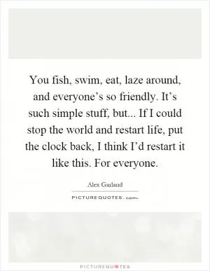 You fish, swim, eat, laze around, and everyone’s so friendly. It’s such simple stuff, but... If I could stop the world and restart life, put the clock back, I think I’d restart it like this. For everyone Picture Quote #1