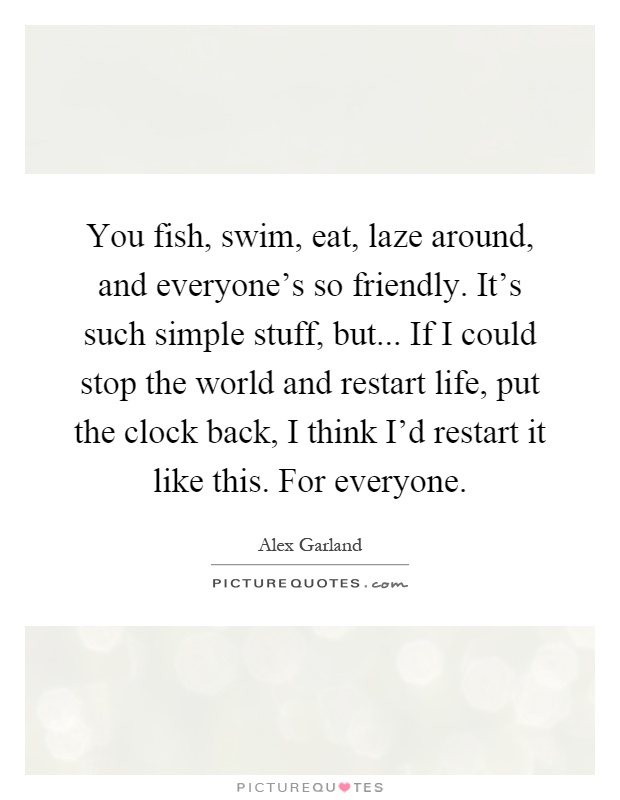 You fish, swim, eat, laze around, and everyone's so friendly. It's such simple stuff, but... If I could stop the world and restart life, put the clock back, I think I'd restart it like this. For everyone Picture Quote #1