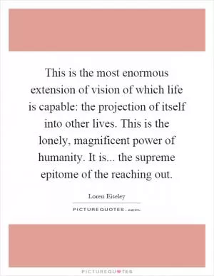 This is the most enormous extension of vision of which life is capable: the projection of itself into other lives. This is the lonely, magnificent power of humanity. It is... the supreme epitome of the reaching out Picture Quote #1