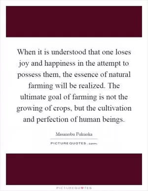 When it is understood that one loses joy and happiness in the attempt to possess them, the essence of natural farming will be realized. The ultimate goal of farming is not the growing of crops, but the cultivation and perfection of human beings Picture Quote #1