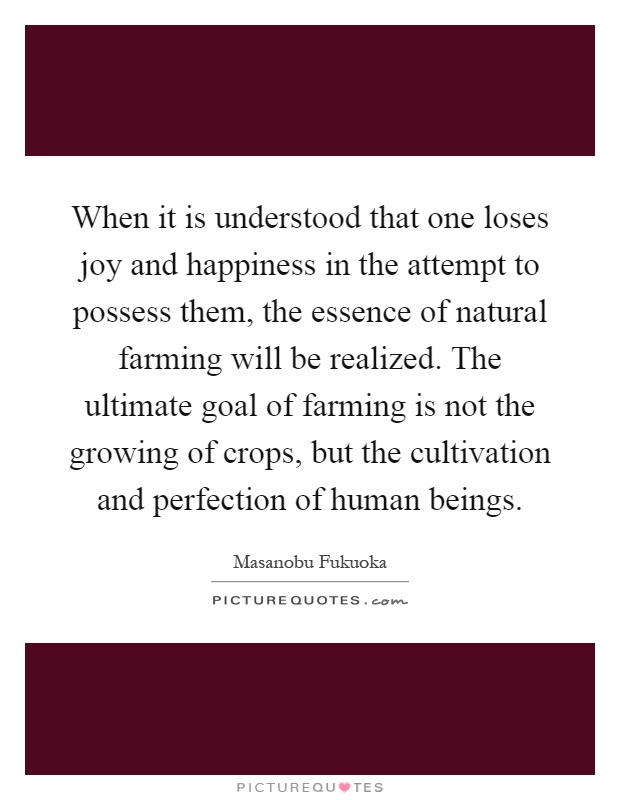 When it is understood that one loses joy and happiness in the attempt to possess them, the essence of natural farming will be realized. The ultimate goal of farming is not the growing of crops, but the cultivation and perfection of human beings Picture Quote #1