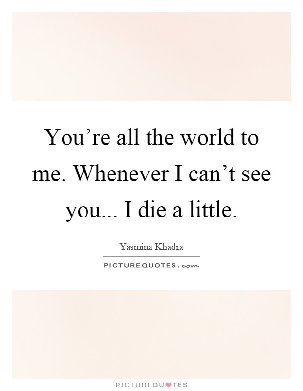 You're all the world to me. Whenever I can't see you... I die a little Picture Quote #1